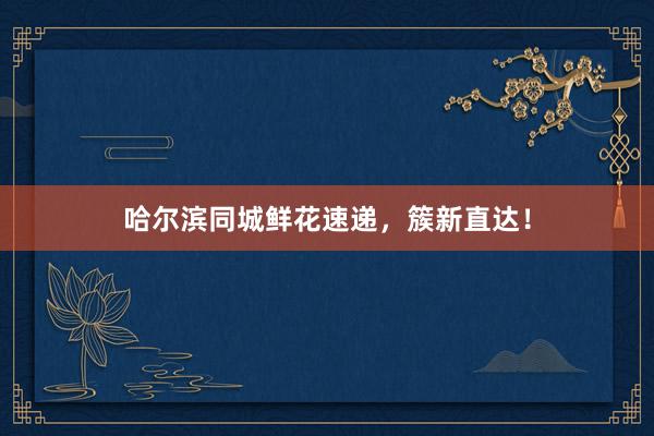 哈尔滨同城鲜花速递，簇新直达！