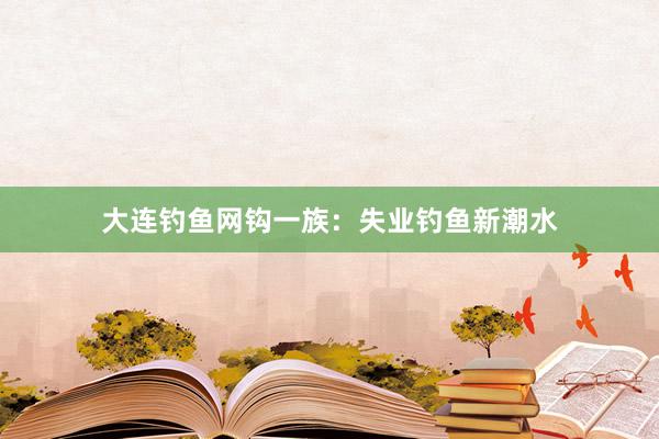 大连钓鱼网钩一族：失业钓鱼新潮水
